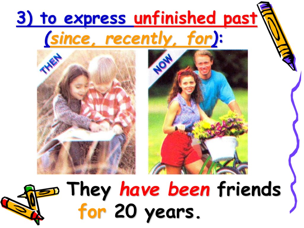 3) to express unfinished past (since, recently, for): They have been friends for 20